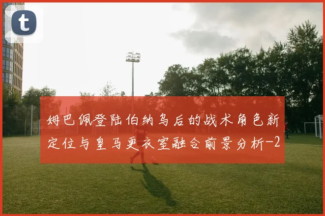 姆巴佩登陆伯纳乌后的战术角色新定位与皇马更衣室融合前景分析