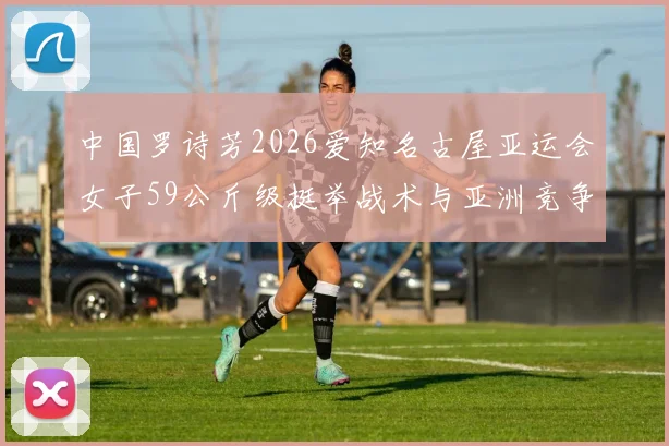 中国罗诗芳2026爱知名古屋亚运会女子59公斤级挺举战术与亚洲竞争分析