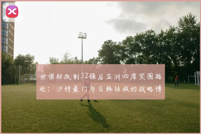 世俱杯改制32强后亚洲四席突围路径：沙特豪门与日韩劲旅的战略博弈解析