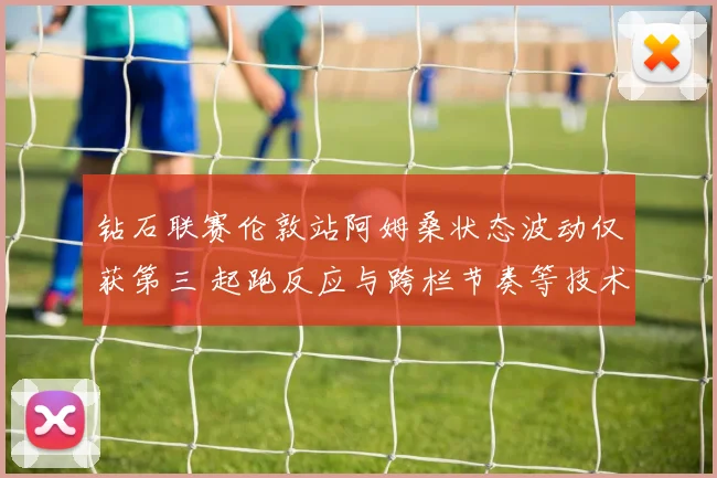 钻石联赛伦敦站阿姆桑状态波动仅获第三 起跑反应与跨栏节奏等技术环节归因分析