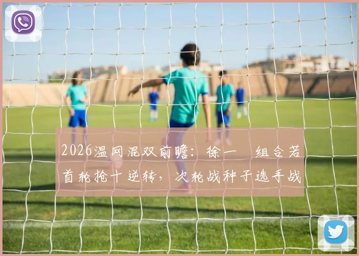 2026温网混双前瞻:徐一璠组合若首轮抢十逆转,次轮战种子选手战术适配分析