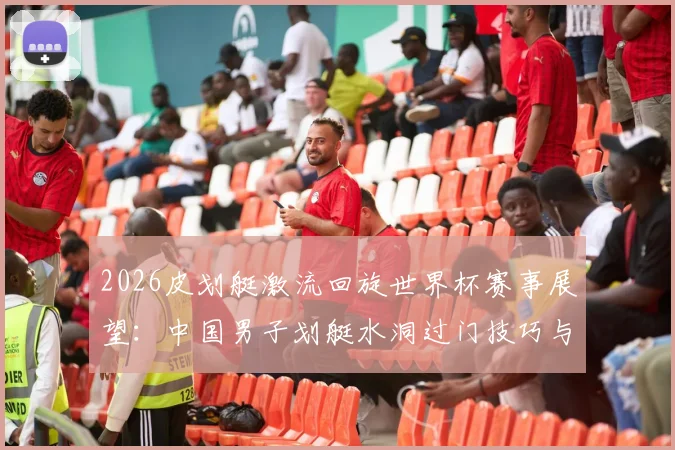 2026皮划艇激流回旋世界杯赛事展望：中国男子划艇水洞过门技巧与利用策略