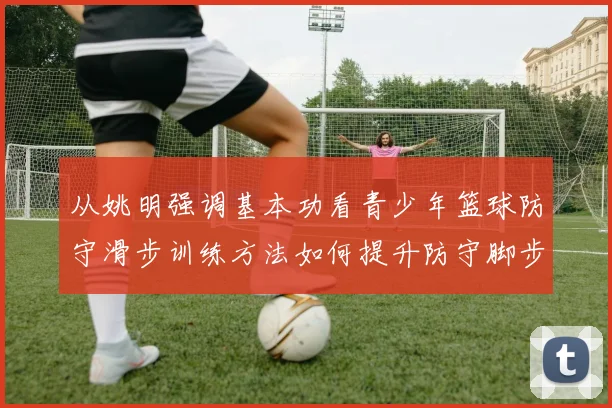 从姚明强调基本功看青少年篮球防守滑步训练方法如何提升防守脚步移动效率