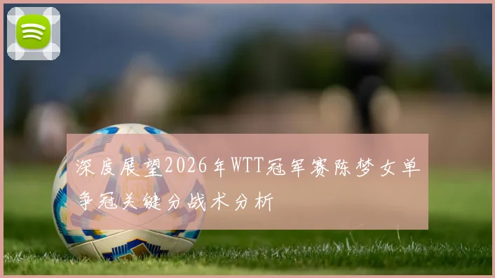 深度展望2026年WTT冠军赛陈梦女单争冠关键分战术分析