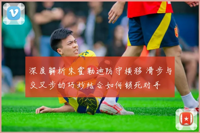 深度解析朱霍勒迪防守横移 滑步与交叉步的巧妙结合如何锁死对手