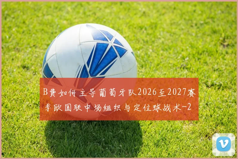 B费如何主导葡萄牙队2026至2027赛季欧国联中场组织与定位球战术