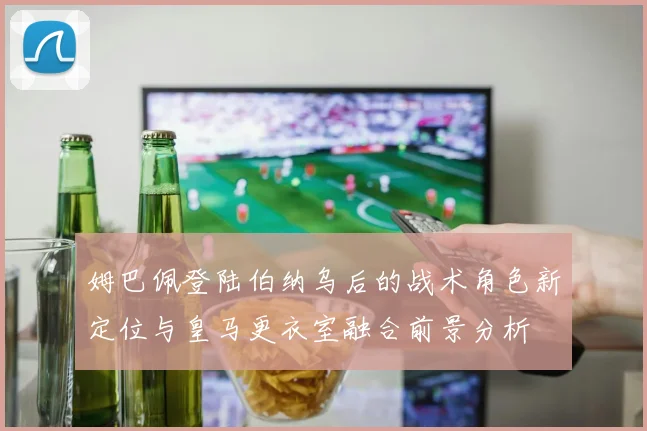 姆巴佩登陆伯纳乌后的战术角色新定位与皇马更衣室融合前景分析