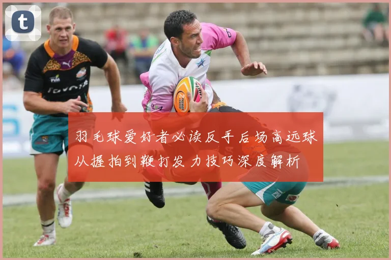 羽毛球爱好者必读反手后场高远球从握拍到鞭打发力技巧深度解析