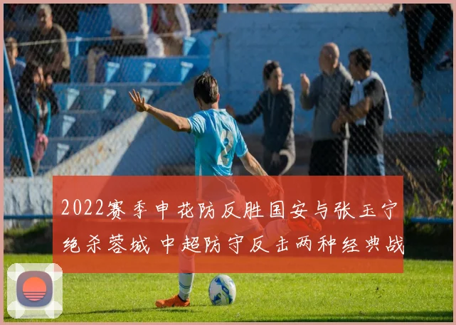 2022赛季申花防反胜国安与张玉宁绝杀蓉城 中超防守反击两种经典战例战术细节复盘与启示