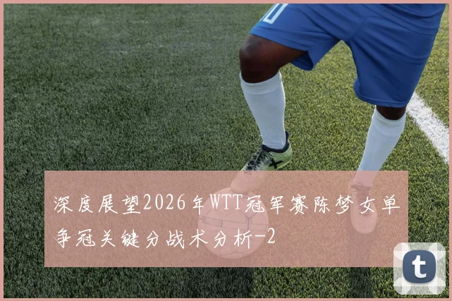 深度展望2026年WTT冠军赛陈梦女单争冠关键分战术分析
