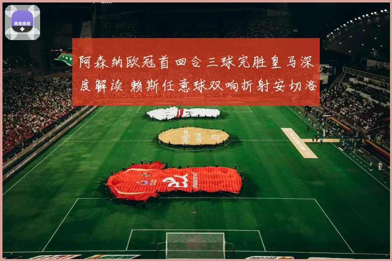 阿森纳欧冠首回合三球完胜皇马深度解读 赖斯任意球双响折射安切洛蒂困局与战术博弈