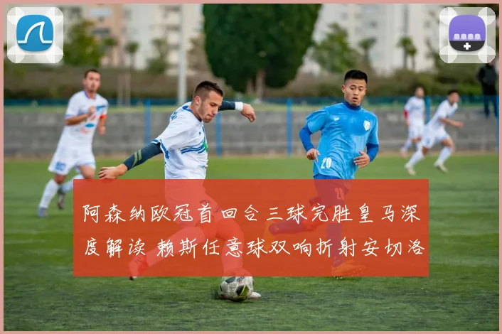 阿森纳欧冠首回合三球完胜皇马深度解读 赖斯任意球双响折射安切洛蒂困局与战术博弈