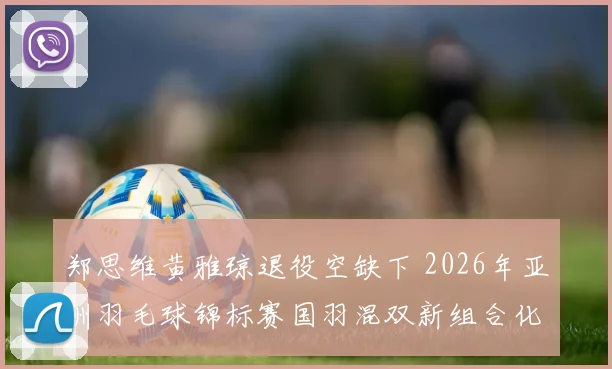 郑思维黄雅琼退役空缺下 2026年亚洲羽毛球锦标赛国羽混双新组合化学效应评估