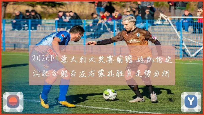 2026F1意大利大奖赛前瞻 迈凯伦进站配合能否左右蒙扎胜负走势分析