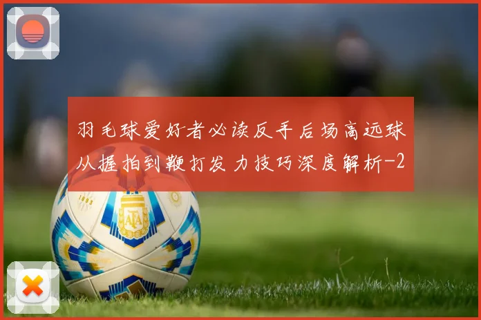 羽毛球爱好者必读反手后场高远球从握拍到鞭打发力技巧深度解析
