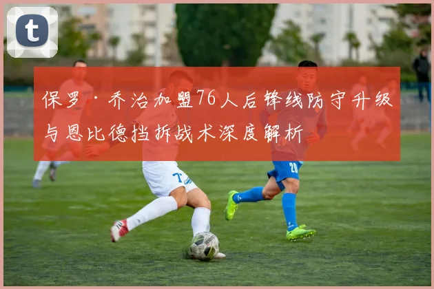 保罗·乔治加盟76人后锋线防守升级与恩比德挡拆战术深度解析