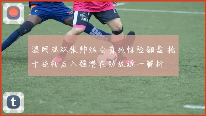 温网混双张帅组合首轮惊险翻盘 抢十逆转后八强潜在劲敌逐一解析