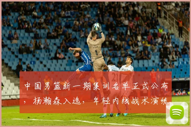 中国男篮新一期集训名单正式公布，杨瀚森入选，年轻内线战术演练带来新期待