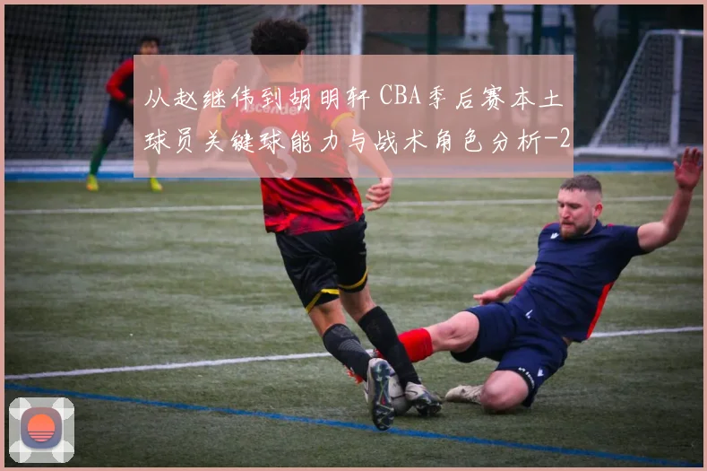 从赵继伟到胡明轩 CBA季后赛本土球员关键球能力与战术角色分析