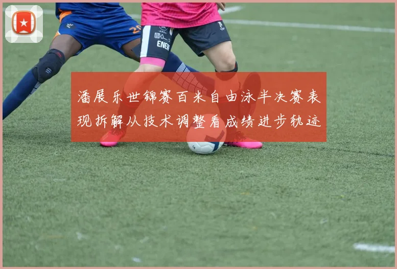 潘展乐世锦赛百米自由泳半决赛表现拆解从技术调整看成绩进步轨迹