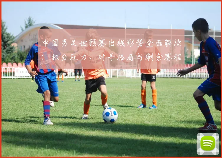 中国男足世预赛出线形势全面解读：积分压力、对手格局与剩余赛程分析