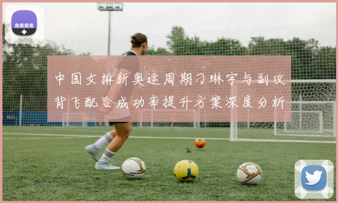 中国女排新奥运周期刁琳宇与副攻背飞配合成功率提升方案深度分析