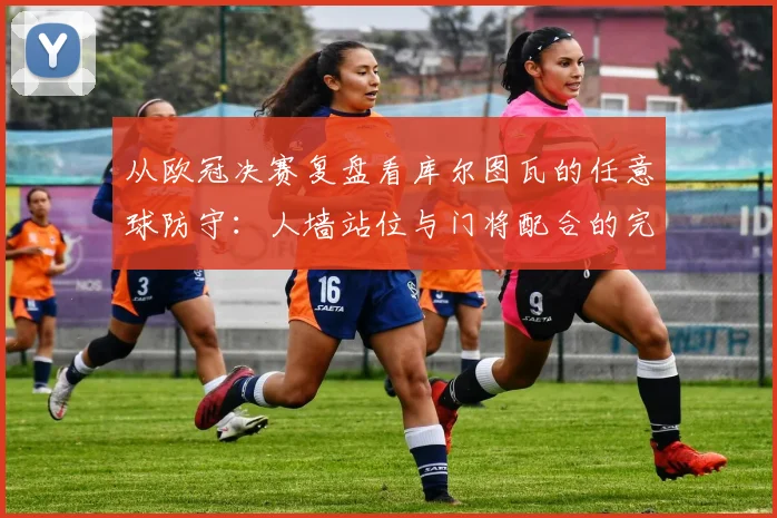 从欧冠决赛复盘看库尔图瓦的任意球防守：人墙站位与门将配合的完美演绎