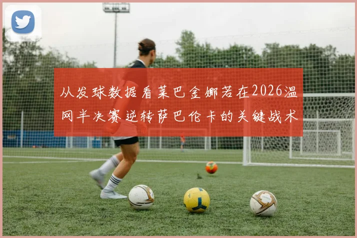 从发球数据看莱巴金娜若在2026温网半决赛逆转萨巴伦卡的关键战术