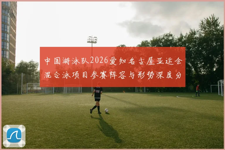 中国游泳队2026爱知名古屋亚运会混合泳项目参赛阵容与形势深度分析