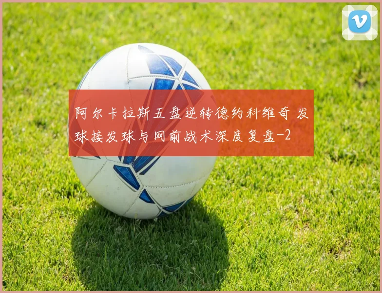 阿尔卡拉斯五盘逆转德约科维奇 发球接发球与网前战术深度复盘
