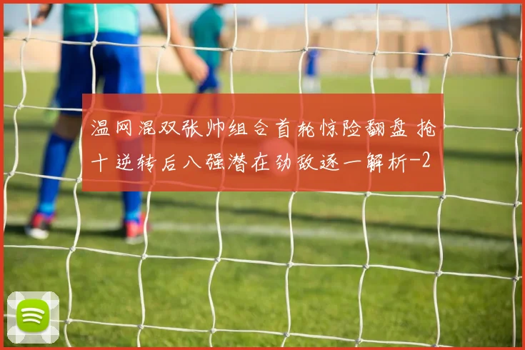 温网混双张帅组合首轮惊险翻盘 抢十逆转后八强潜在劲敌逐一解析