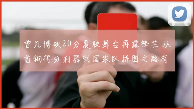 曾凡博砍20分夏联舞台再露锋芒 从首钢得分利器到国家队拼图之路有多远