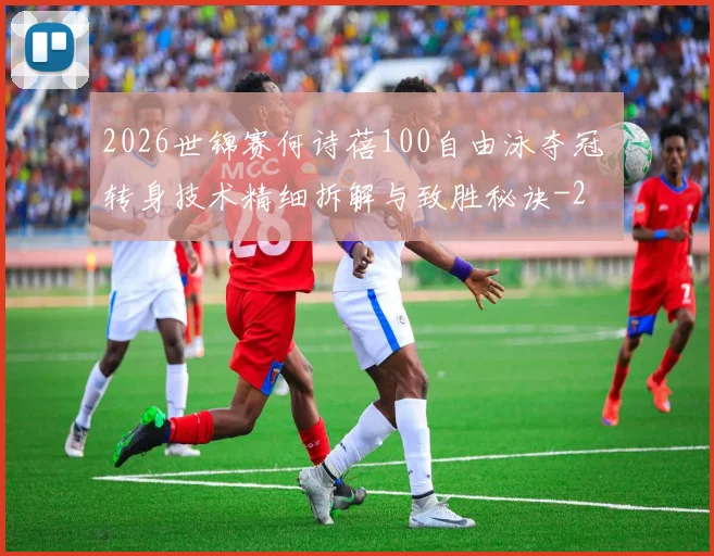 2026世锦赛何诗蓓100自由泳夺冠 转身技术精细拆解与致胜秘诀