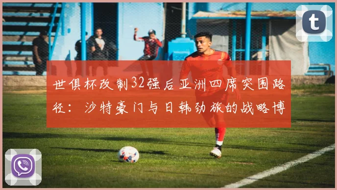 世俱杯改制32强后亚洲四席突围路径：沙特豪门与日韩劲旅的战略博弈解析