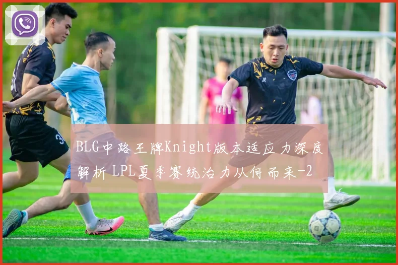 BLG中路王牌Knight版本适应力深度解析 LPL夏季赛统治力从何而来