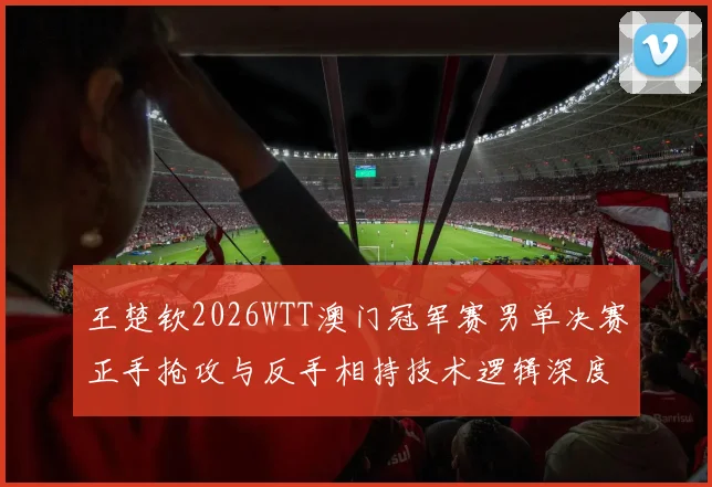 王楚钦2026WTT澳门冠军赛男单决赛正手抢攻与反手相持技术逻辑深度复盘