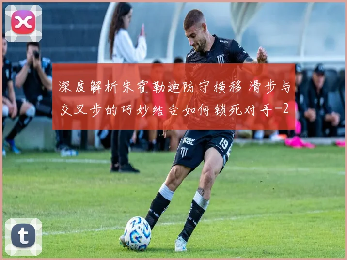 深度解析朱霍勒迪防守横移 滑步与交叉步的巧妙结合如何锁死对手