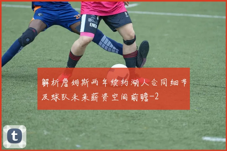 解析詹姆斯两年续约湖人合同细节及球队未来薪资空间前瞻