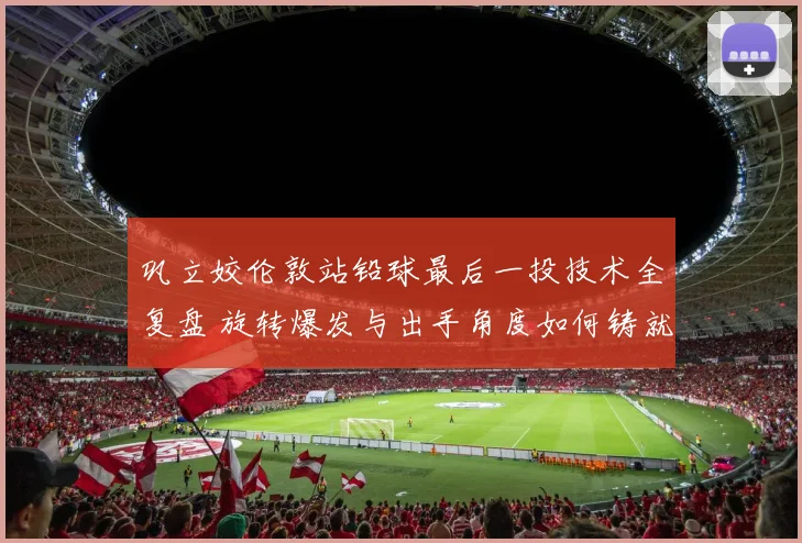 巩立姣伦敦站铅球最后一投技术全复盘 旋转爆发与出手角度如何铸就统治级一掷
