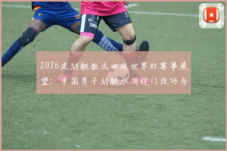 2026皮划艇激流回旋世界杯赛事展望:中国男子划艇水洞过门技巧与利用策略