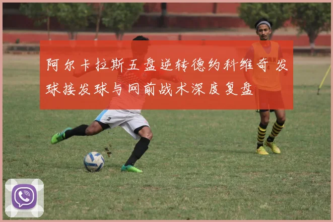阿尔卡拉斯五盘逆转德约科维奇 发球接发球与网前战术深度复盘