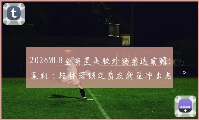 2026MLB全明星美联外场票选前瞻:莱利·格林若锁定首发新星冲击老将格局