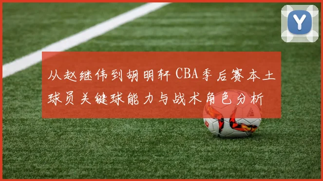 从赵继伟到胡明轩 CBA季后赛本土球员关键球能力与战术角色分析