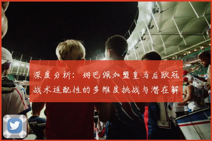 深度分析：姆巴佩加盟皇马后欧冠战术适配性的多维度挑战与潜在解决方案