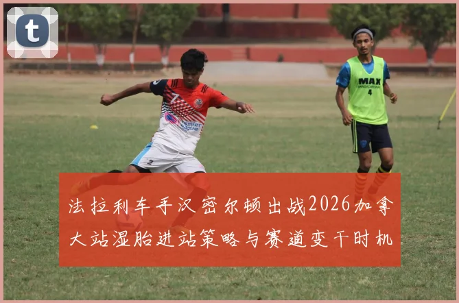 法拉利车手汉密尔顿出战2026加拿大站湿胎进站策略与赛道变干时机解析