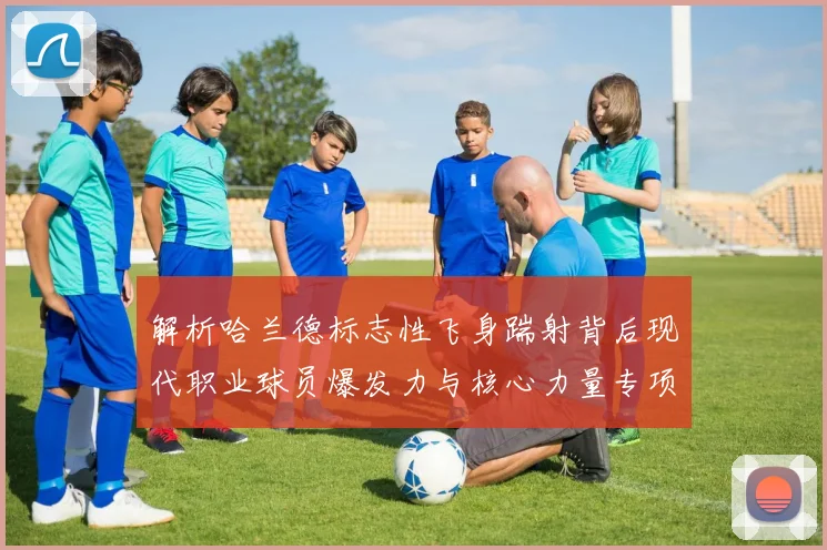 解析哈兰德标志性飞身踹射背后现代职业球员爆发力与核心力量专项训练方法揭秘