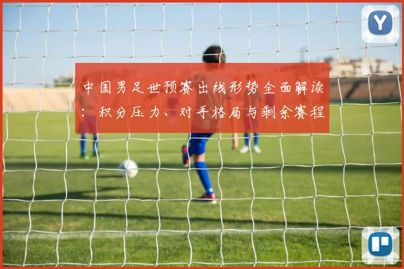 中国男足世预赛出线形势全面解读:积分压力、对手格局与剩余赛程分析