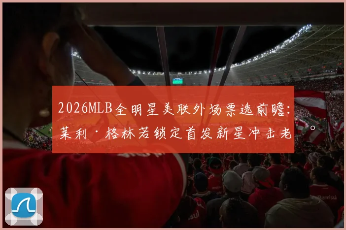 2026MLB全明星美联外场票选前瞻：莱利·格林若锁定首发新星冲击老将格局
